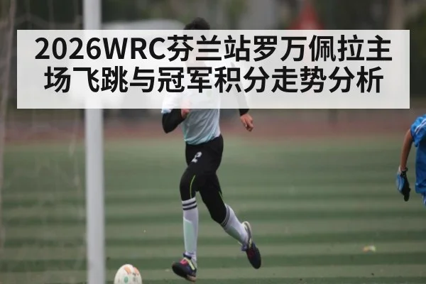 2026WRC芬兰站罗万佩拉主场飞跳与冠军积分走势分析